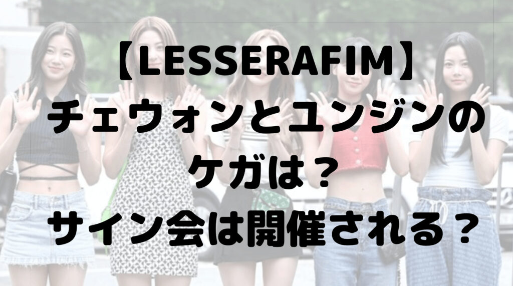 ルセラフィムのチェウォンとユンジンのケガは？サイン会は開催される？