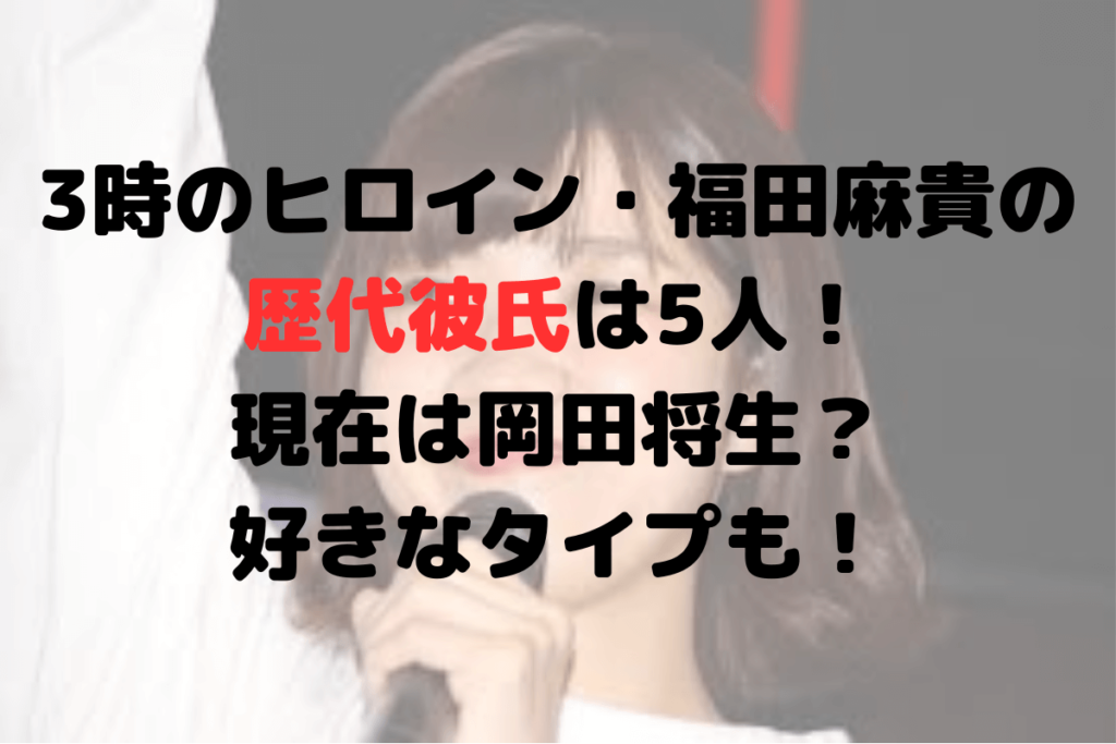 3時のヒロイン・福田麻貴の歴代彼氏は5人！現在は岡田将生？好きなタイプも！