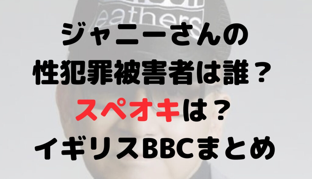 ジャニーさんの性犯罪被害者は誰？スペオキは？イギリスBBCの内容まとめ